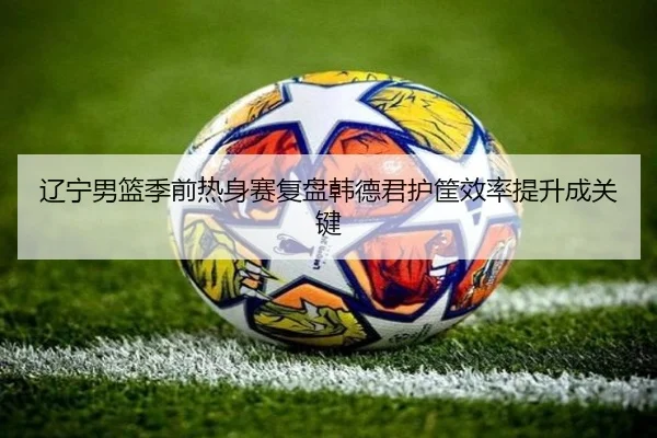 辽宁男篮季前热身赛复盘韩德君护筐效率提升成关键